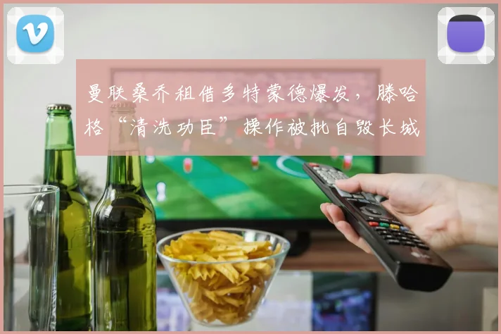 曼联桑乔租借多特蒙德爆发，滕哈格“清洗功臣”操作被批自毁长城
