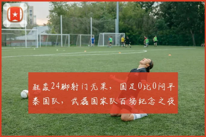 狂轰24脚射门无果，国足0比0闷平泰国队，武磊国家队百场纪念之夜错失良机，邵佳一本土首秀无缘取胜