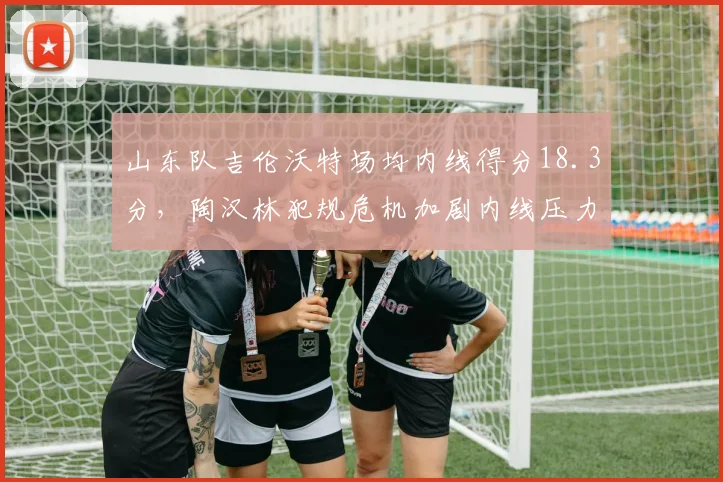 山东队吉伦沃特场均内线得分18.3分，陶汉林犯规危机加剧内线压力